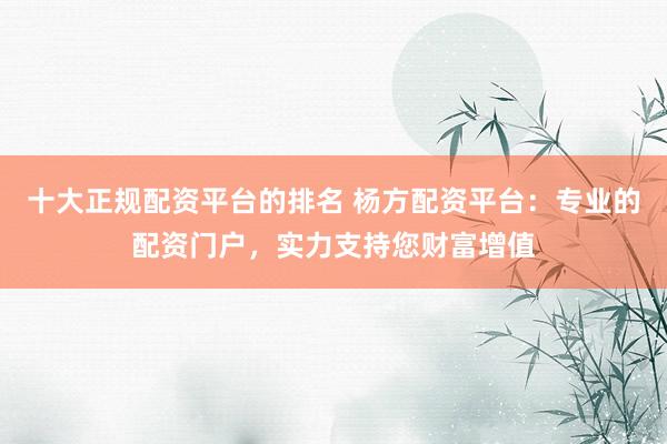 十大正规配资平台的排名 杨方配资平台：专业的配资门户，实力支持您财富增值