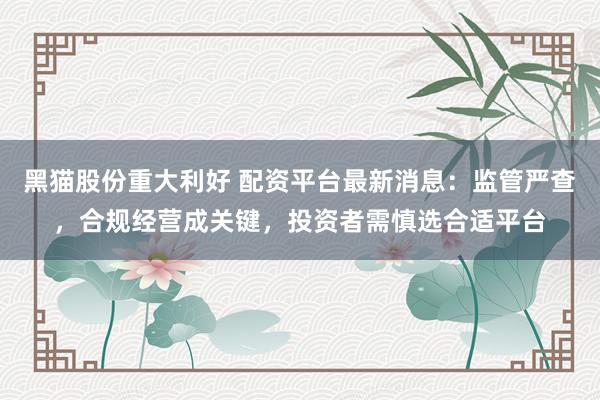 黑猫股份重大利好 配资平台最新消息：监管严查，合规经营成关键，投资者需慎选合适平台