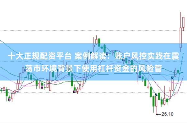 十大正规配资平台 案例解读：账户风控实践在震荡市环境背景下使用杠杆资金的风险管