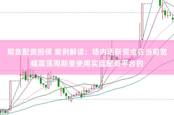 期货配资担保 案例解读：场内活跃资金在当前宽幅震荡周期里使用实盘配资平台的