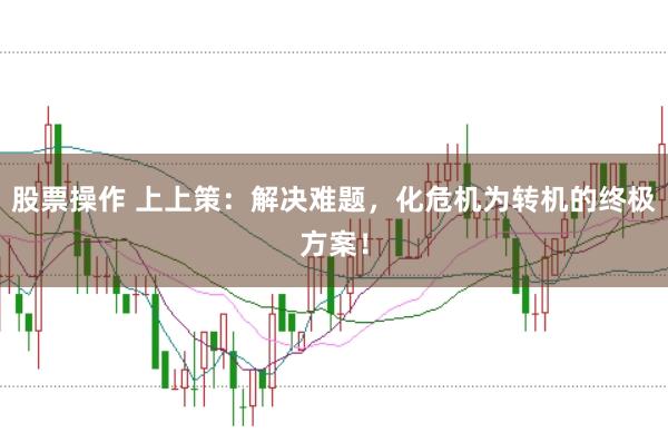 股票操作 上上策：解决难题，化危机为转机的终极方案！
