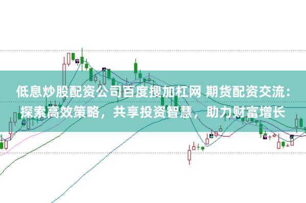 低息炒股配资公司百度搜加杠网 期货配资交流：探索高效策略，共享投资智慧，助力财富增长