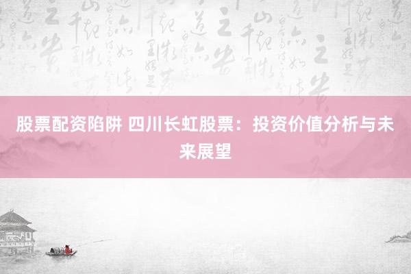 股票配资陷阱 四川长虹股票：投资价值分析与未来展望
