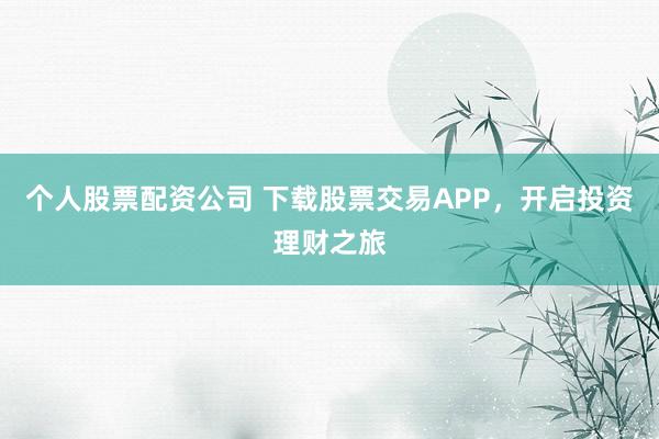 个人股票配资公司 下载股票交易APP，开启投资理财之旅