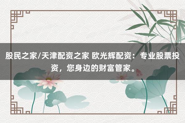 股民之家/天津配资之家 欧光辉配资：专业股票投资，您身边的财富管家。