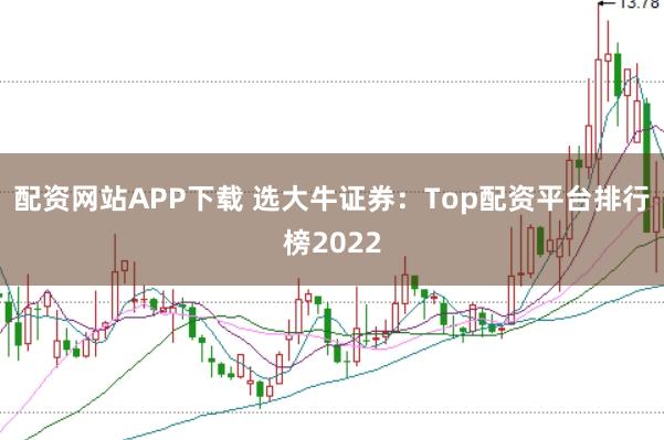 配资网站APP下载 选大牛证券：Top配资平台排行榜2022