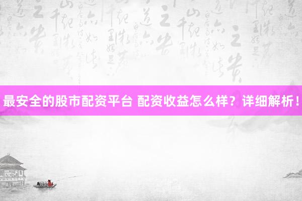 最安全的股市配资平台 配资收益怎么样？详细解析！