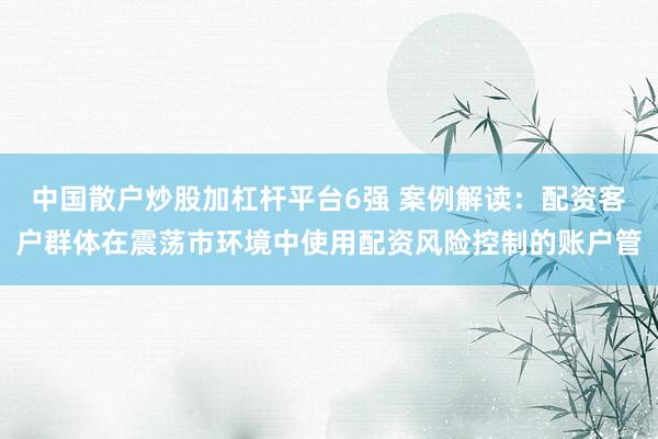 中国散户炒股加杠杆平台6强 案例解读：配资客户群体在震荡市环境中使用配资风险控制的账户管