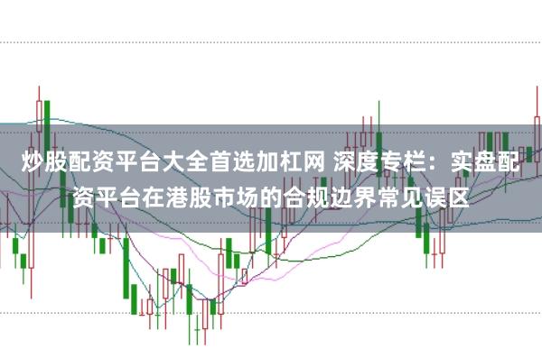炒股配资平台大全首选加杠网 深度专栏：实盘配资平台在港股市场的合规边界常见误区