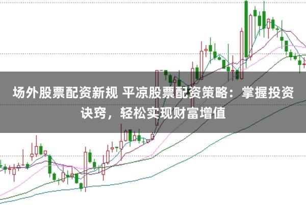 场外股票配资新规 平凉股票配资策略：掌握投资诀窍，轻松实现财富增值